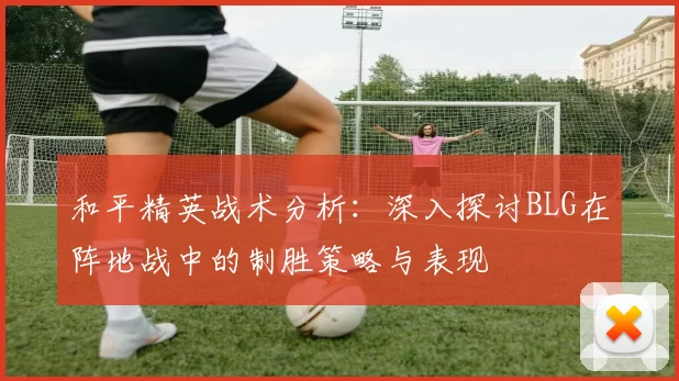 和平精英战术分析：深入探讨BLG在阵地战中的制胜策略与表现