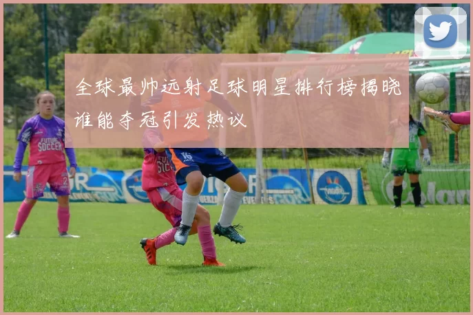 全球最帅远射足球明星排行榜揭晓谁能夺冠引发热议