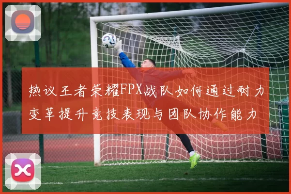 热议王者荣耀FPX战队如何通过耐力变革提升竞技表现与团队协作能力