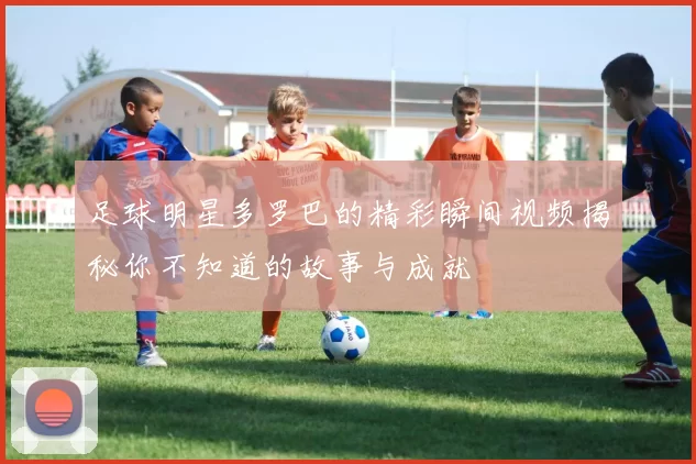 足球明星多罗巴的精彩瞬间视频揭秘你不知道的故事与成就