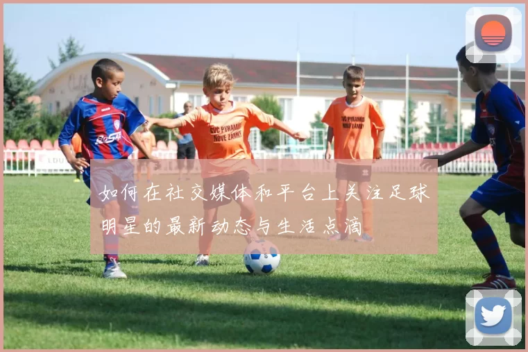 如何在社交媒体和平台上关注足球明星的最新动态与生活点滴