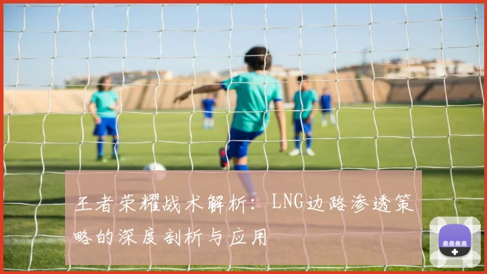 王者荣耀战术解析：LNG边路渗透策略的深度剖析与应用