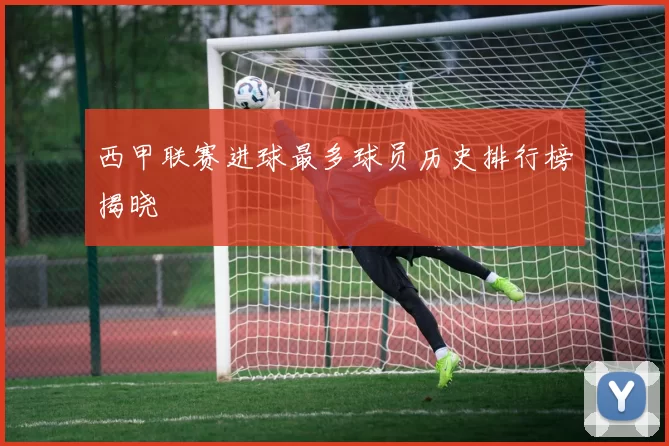 西甲联赛进球最多球员历史排行榜揭晓