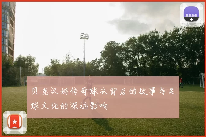 贝克汉姆传奇球衣背后的故事与足球文化的深远影响