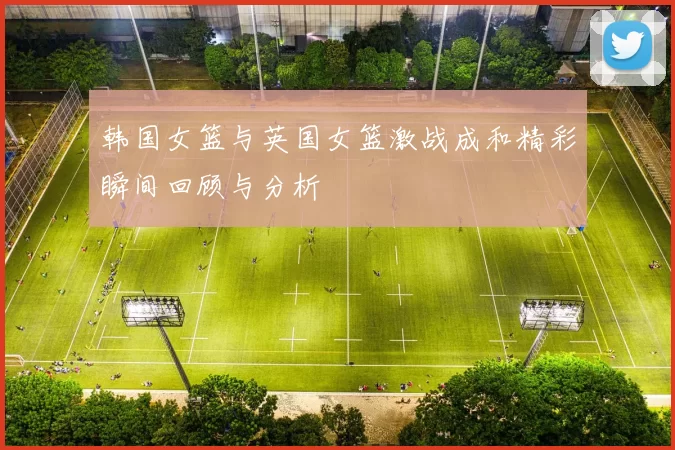 韩国女篮与英国女篮激战成和精彩瞬间回顾与分析