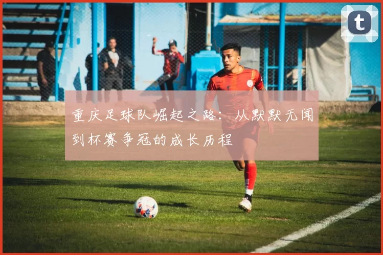 重庆足球队崛起之路：从默默无闻到杯赛争冠的成长历程
