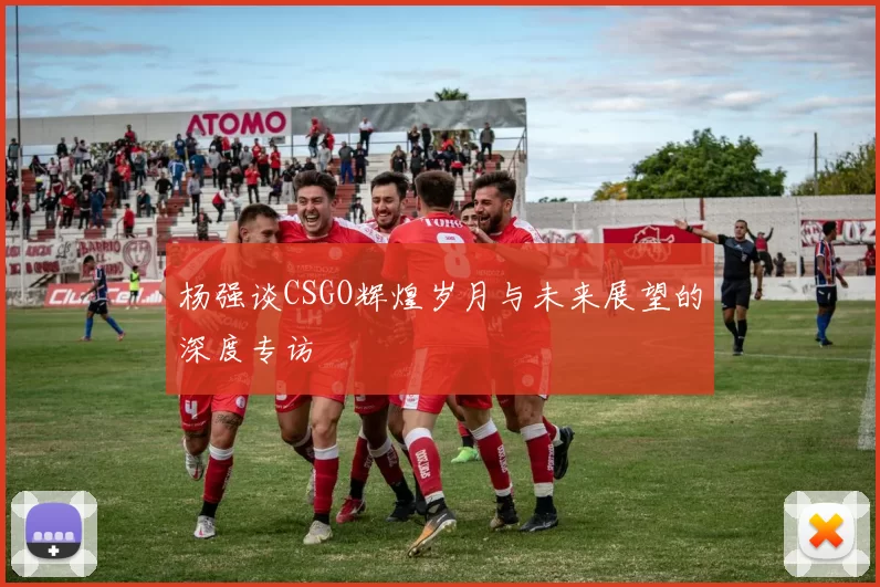 杨强谈CSGO辉煌岁月与未来展望的深度专访