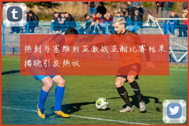热刺与塞维利亚激战正酣比赛结果揭晓引发热议