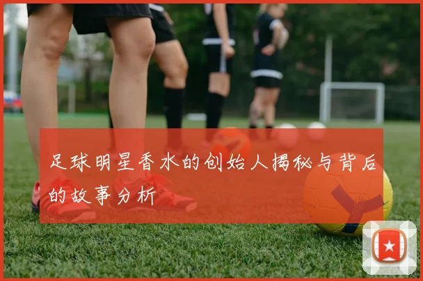 足球明星香水的创始人揭秘与背后的故事分析