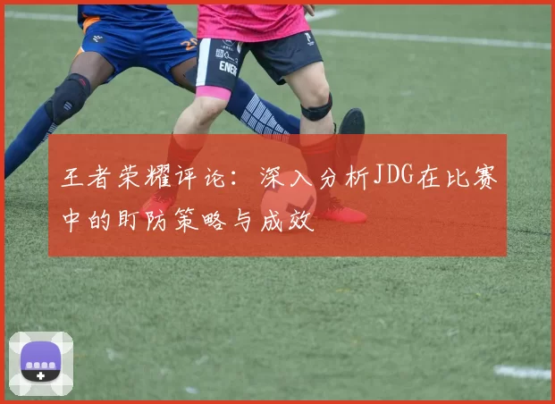 王者荣耀评论：深入分析JDG在比赛中的盯防策略与成效