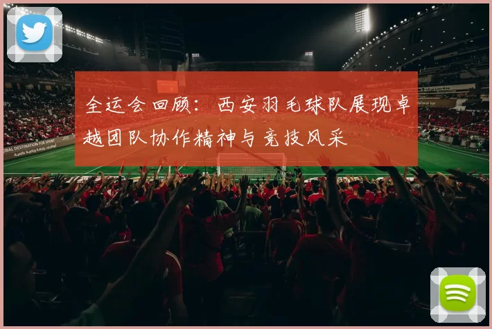 全运会回顾：西安羽毛球队展现卓越团队协作精神与竞技风采