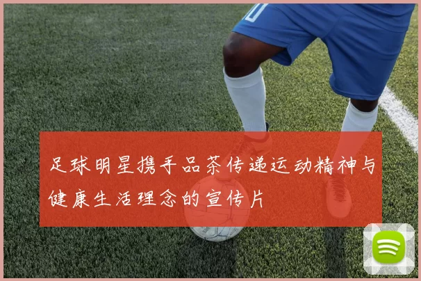 足球明星携手品茶传递运动精神与健康生活理念的宣传片