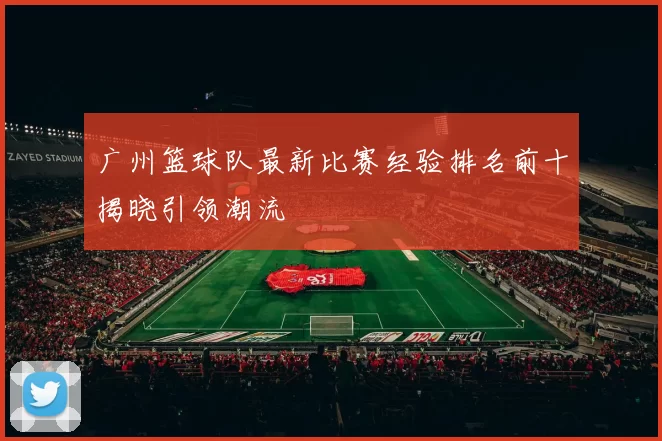 广州篮球队最新比赛经验排名前十揭晓引领潮流