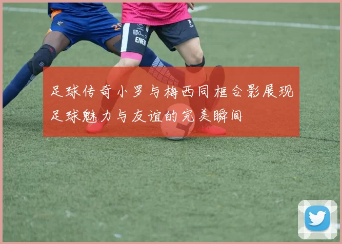 足球传奇小罗与梅西同框合影展现足球魅力与友谊的完美瞬间