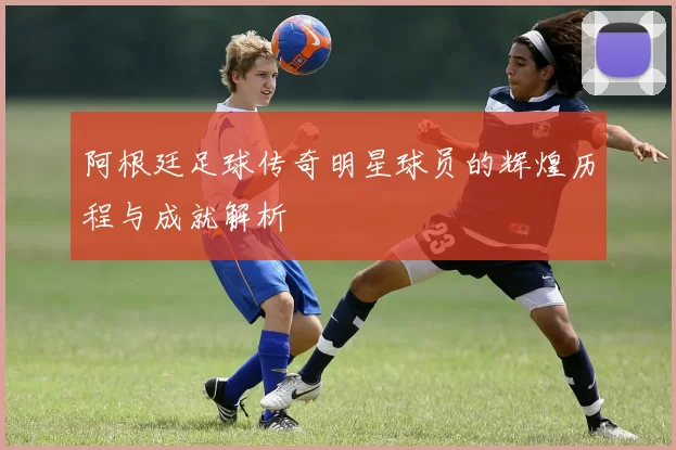 阿根廷足球传奇明星球员的辉煌历程与成就解析